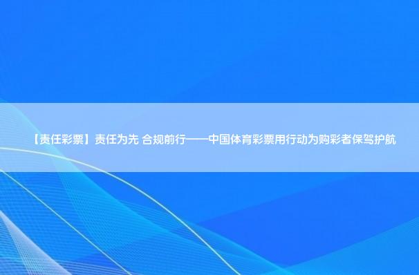 【责任彩票】责任为先 合规前行——中国体育彩票用行动为购彩者保驾护航